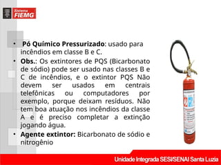 • Pó Químico Pressurizado: usado para
incêndios em classe B e C.
• Obs.: Os extintores de PQS (Bicarbonato
de sódio) pode ser usado nas classes B e
C de incêndios, e o extintor PQS Não
devem ser usados em centrais
telefônicas ou computadores por
exemplo, porque deixam resíduos. Não
tem boa atuação nos incêndios da classe
A e é preciso completar a extinção
jogando água.
• Agente extintor: Bicarbonato de sódio e
nitrogênio
 
