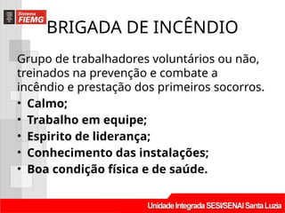 BRIGADA DE INCÊNDIO
Grupo de trabalhadores voluntários ou não,
treinados na prevenção e combate a
incêndio e prestação dos primeiros socorros.
• Calmo;
• Trabalho em equipe;
• Espirito de liderança;
• Conhecimento das instalações;
• Boa condição física e de saúde.
 