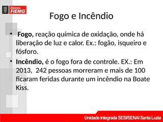 Fogo e Incêndio
• Fogo, reação química de oxidação, onde há
liberação de luz e calor. Ex.: fogão, isqueiro e
fósforo.
• Incêndio, é o fogo fora de controle. EX.: Em
2013, 242 pessoas morreram e mais de 100
ficaram feridas durante um incêndio na Boate
Kiss.
 