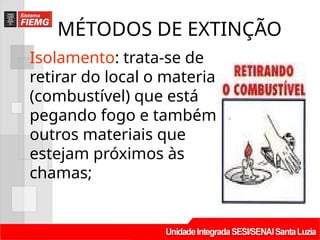 MÉTODOS DE EXTINÇÃO
Isolamento: trata-se de
retirar do local o material
(combustível) que está
pegando fogo e também
outros materiais que
estejam próximos às
chamas;
 