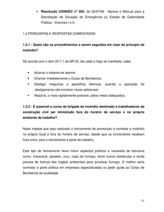 •   Resolução CONDEC no 003, de 02/07/99 - Aprova o Manual para a
             Decretação de Situação de Emergência ou Estado de Calamidade
             Pública - Volumes I e II.


1.2 PERGUNTAS E RESPOSTAS COMENTADAS


1.2.1 - Quais são os procedimentos a serem seguidos em caso de princípio de
incêndio?


De acordo com o item 23.7.1 da NR 23, tão cedo o fogo se manifeste, cabe:


   •    Acionar o sistema de alarme;
   •    Chamar imediatamente o Corpo de Bombeiros;
   •    Desligar   máquinas    e   aparelhos   elétricos,   quando   a   operação   do
        desligamento não envolver riscos adicionais;
   •    Atacá-lo, o mais rapidamente possível, pelos meios adequados.


1.2.2 - É possível o curso de brigada de incêndio destinado a trabalhadores da
construção civil ser ministrado fora do horário de serviço e no próprio
ambiente de trabalho?


Nada impede que seja realizado o treinamento de prevenção e combate a incêndio
no próprio local e fora do horário de serviço, desde que os funcionários recebam
hora extra, pois o treinamento é parte do trabalho.


Este tipo de treinamento deve incluir aspectos práticos e necessita de estrutura
como: maracanã, paralelo, cruz, casa da fumaça, entre outros obstáculos e ainda
precisa de licença dos órgãos ambientais para provocar fumaça. O melhor seria
contratar a parte prática em empresas especializadas ou pedir ajuda ao Corpo de
Bombeiros da localidade.




                                                                                    11
 