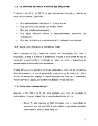 1.2.3 - Os exercícios de combate a incêndio são obrigatórios?


Conforme o item 23.8.1 da NR 23, os exercícios de combate ao fogo deverão ser
feitos periodicamente, objetivando:


   •    Que o pessoal grave o significado do sinal de alarme;
   •    Que a evacuação do local se faça em boa ordem;
   •    Que seja evitado qualquer pânico;
   •    Que   sejam   atribuídas      tarefas e   responsabilidades específicas aos
        empregados;
   •    Que seja verificado se a sirene de alarme foi ouvida em todas as áreas.


1.2.4 - Quais são as fases para o combate ao fogo?


Para o combate ao fogo, devem ser levadas em consideração três fases: a
preparação, a tática e a técnica. A preparação é levada a efeito antes do fogo se
manifestar e compreende a verificação de todos os meios e dispositivos de
prevenção existentes no local contra o incêndio.


A tática compreende o estudo do emprego adequado, no momento da emergência,
dos meios previstos na fase de preparação, conjugando-os de modo a se obter a
máxima eficiência e seu emprego no menor tempo possível. A técnica compreende a
maneira como são usados, adequadamente, todos os meios possíveis.


1.2.5 - Quais são as classes de fogo?


Segundo o item 23.9.1 da NR 23, será adotada, para efeito de facilidade na
aplicação das presentes disposições, a seguinte classificação de fogo:


          • Classe A: são materiais de fácil combustão com a propriedade de
           queimarem em sua superfície e profundidade, e que deixam resíduos,
           como: tecidos, madeira, papel, fibra etc.;




                                                                                  12
 