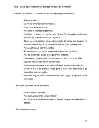 1.2.8 - Quais os procedimentos básicos em caso de incêndio?


Em caso de simulado ou incêndio, adotar os seguintes procedimentos:


         • Manter a calma;
         • Caminhar em ordem sem atropelos;
         • Não correr e não empurrar;
         • Não gritar e não fazer algazarras;
         • Não ficar na frente de pessoas em pânico. Se não puder acalmá-las,
           evite-as. Se possível, avisar um brigadista;
         • Todos os empregados, independentemente do cargo que ocupam na
           empresa, devem seguir rigorosamente as instruções do brigadista;
         • Nunca voltar para apanhar objetos;
         • Ao sair de um lugar, fechar as portas e janelas sem trancá-las;
         • Não se afastar dos outros e não parar nos andares;
         • Levar consigo os visitantes que estiverem em seu local de trabalho;
         • Sapatos de salto alto devem ser retirados;
         • Não acender ou apagar luzes, principalmente se sentir cheiro de gás;
         • Deixar a rua e as entradas livres para a ação dos bombeiros e do
           pessoal de socorro médico;
         • Ver como seguro o local pré-determinado pela brigada e aguardar novas
           instruções.


  Em locais com mais de um pavimento:


         • Nunca utilizar o elevador;
         • Não subir, procurando sempre descer;
         • Ao utilizar as escadas de emergência, descer sempre pelo lado direito da
           escada.


  Em situações extremas:




                                                                                  15
 