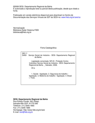 ©2008 SESI. Departamento Regional da Bahia
É autorizada a reprodução total ou parcial desta publicação, desde que citada a
fonte.

Publicação em versão eletrônica disponível para download no Centro de
Documentação dos Serviços Virtuais de SST do SESI no: www.fieb.org.br/sesi/sv




Normalização
Biblioteca Sede/ Sistema FIEB
biblioteca@fieb.org.br




                                 Ficha Catalográfica

          363.11
          S493l Serviço Social da Indústria - SESI. Departamento Regional
                        da Bahia.

                      Legislação comentada: NR 23 - Proteção Contra
                   Incêndios/ Serviço Social da Indústria - SESI. Departamento
                   Regional da Bahia. _ Salvador, 2008.
                      22 p.


                      1. Saúde - legislação. 2. Segurança do trabalho -
                  legislação. 3. Medicina do trabalho - legislação. 4. Brasil.
                  I. Título.




SESI. Departamento Regional da Bahia
Rua Edístio Pondé, 342 (Stiep)
Salvador/BA CEP: 41770-395
Telefone: (71) 3205-1893
Fax: (71) 3205-1885
Homepage: http://www.fieb.org.br/sesi
E-mail: kari@fieb.org.br
 