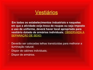 Vestiários
Em todos os estabelecimentos industriais e naqueles
em que a atividade exija troca de roupas ou seja imposto
o uso de uniforme, deverá haver local apropriado para
vestiário dotado de armários individuais, OBSERVADA A
SEPARAÇÃO DE SEXO;
 Deverão ser colocadas telhas translúcidas para melhorar a
iluminação natural;
 Dispor de cabines individuais;
 Dispor de armários.
 