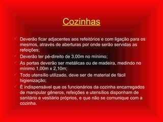 Cozinhas
 Deverão ficar adjacentes aos refeitórios e com ligação para os
mesmos, através de aberturas por onde serão servidas as
refeições;
 Deverão ter pé-direito de 3,00m no mínimo;
 As portas deverão ser metálicas ou de madeira, medindo no
mínimo 1,00m x 2,10m;
 Todo utensílio utilizado, deve ser de material de fácil
higienização;
 É indispensável que os funcionários da cozinha encarregados
de manipular gêneros, refeições e utensílios disponham de
sanitário e vestiário próprios, e que não se comunique com a
cozinha.
 