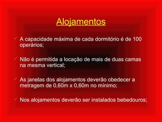 Alojamentos
 A capacidade máxima de cada dormitório é de 100
operários;
 Não é permitida a locação de mais de duas camas
na mesma vertical;
 As janelas dos alojamentos deverão obedecer a
metragem de 0,60m x 0,60m no mínimo;
 Nos alojamentos deverão ser instalados bebedouros;
 