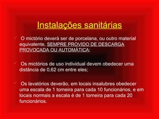 Instalações sanitárias
 O mictório deverá ser de porcelana, ou outro material
equivalente, SEMPRE PROVIDO DE DESCARGA
PROVOCADA OU AUTOMÁTICA;
 Os mictórios de uso individual devem obedecer uma
distância de 0,62 cm entre eles;
 Os lavatórios deverão, em locais insalubres obedecer
uma escala de 1 torneira para cada 10 funcionários, e em
locais normais a escala é de 1 torneira para cada 20
funcionários.
 