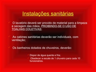 Instalações sanitárias
 O lavatório deverá ser provido de material para a limpeza
e secagem das mãos, PROIBINDO-SE O USO DE
TOALHAS COLETIVAS;
 As cabines sanitárias deverão ser individuais, com
ventilação;
 Os banheiros dotados de chuveiros, deverão:
 Dispor de água quente e fria;
 Obedecer a escala de 1 chuveiro para cada 10
funcionários.
 