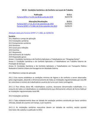 Este texto não substitui o publicado no DOU
NR 24 - Condições Sanitárias e de Conforto nos Locais de Trabalho
Publicação D.O.U.
Portaria MTb n.º 3.214, de 08 de junho de 1978 06/07/78
Alterações/Atualizações D.O.U.
Portaria SSST n.º 13, de 17 de setembro de 1993 21/09/93
Portaria SEPRT n.º 1.066, de 23 de setembro de 2019 24/09/19
(Redação dada pela Portaria SEPRT n.º 1.066, de 23/09/19)
Sumário
24.1 Objetivo e campo de aplicação
24.2 Instalações sanitárias
24.3 Componentes sanitários
24.4 Vestiários
24.5 Locais para refeições
24.6 Cozinhas
24.7 Alojamento
24.8 Vestimenta de trabalho
24.9 Disposições gerais
Anexo I: Condições Sanitárias e de Conforto Aplicáveis a Trabalhadores em “Shopping Center”
Anexo II: Condições Sanitárias e de Conforto Aplicáveis a Trabalhadores em Trabalho Externo de
Prestação de Serviços
Anexo III: Condições Sanitárias e de Conforto Aplicáveis a Trabalhadores em Transporte Público
Rodoviário Coletivo Urbano de Passageiros em Atividade Externa
24.1 Objetivo e campo de aplicação
24.1.1 Esta norma estabelece as condições mínimas de higiene e de conforto a serem observadas
pelas organizações, devendo o dimensionamento de todas as instalações regulamentadas por esta NR
ter como base o número de trabalhadores usuários do turno com maior contingente.
24.1.1.1 Para efeitos desta NR, trabalhadores usuários, doravante denominados trabalhador, é o
conjunto de todos os trabalhadores no estabelecimento que efetivamente utilizem de forma habitual
as instalações regulamentadas nesta NR.
24.2 Instalações sanitárias
24.2.1 Todo estabelecimento deve ser dotado de instalação sanitária constituída por bacia sanitária
sifonada, dotada de assento com tampo, e por lavatório.
24.2.1.1 As instalações sanitárias masculinas devem ser dotadas de mictório, exceto quando
 