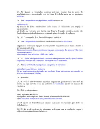 24.1.5.2 Quando as instalações sanitárias estiverem situadas fora do corpo do
estabelecimento, a comunicação com os locais de trabalho deve ser por passagens
cobertas.
24.1.6 Os compartimentos dos gabinetes sanitários devem ser:
a) individuais;
b) dotados de portas independentes com sistema de fechamento que impeça o
devassamento;
c) dotados de recipiente com tampa para descarte de papéis servidos, quando não
ligados diretamente à rede de esgoto ou quando sejam destinados às mulheres.
24.1.6.1 O empregador deve disponibilizar papel higiênico.
24.1.7 Os compartimentos destinados aos chuveiros devem ser dotados de:
a) portas de acesso que impeçam o devassamento, ou construídos de modo a manter a
privacidade necessária;
b) ralos com sistema de escoamento que impeça a comunicação das águas servidas entre
os compartimentos;
c) um suporte para sabonete e cabide para toalha.
24.1.7.1 Devem ser disponibilizados chuveiros com água quente, exceto quando houver
disposição contrária em Acordo ou Convenção Coletiva de trabalho.
24.1.8 Pode ser reduzida ou dispensada a exigência de chuveiros:
a) nos bancos, escritórios e similares;
b) nos estabelecimentos destinados ao comércio, desde que previsto em Acordo ou
Convenção coletiva de trabalho.
24.2 Vestiários
24.2.1 Todos os estabelecimentos industriais e aqueles em que a atividade exija troca de
roupas ou seja imposto o uso de uniforme ou vestimentas devem ser dotados de
vestiários.
24.2.2 Os vestiários devem:
a) ser separados por gênero;
b) dispor de área compatível com o número de trabalhadores atendidos;
c) ter bancos em número suficiente para atender aos usuários.
24.2.3 Devem ser disponibilizados armários individuais nos vestiários para todos os
trabalhadores.
24.2.3.1 Os armários devem ter dimensões suficientes para a guarda das roupas e
objetos de uso pessoal dos trabalhadores.
 