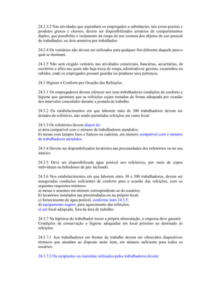 24.2.3.2 Nas atividades que exponham os empregados a substâncias, tais como poeiras e
produtos graxos e oleosos, devem ser disponibilizados armários de compartimentos
duplos, que possibilite o isolamento da roupa de uso comum dos objetos de uso pessoal
do trabalhador, ou dois armários por trabalhador.
24.2.4 Os vestiários não devem ser utilizados para qualquer fim diferente daquele para o
qual se destinam.
24.2.5 Não será exigido vestiário nas atividades comerciais, bancárias, securitárias, de
escritório e afins nas quais não haja troca de roupa, admitindo-se gavetas, escaninhos ou
cabides, onde os empregados possam guardar ou pendurar seus pertences.
24.3 Higiene e Conforto por Ocasião das Refeições
24.3.1 Os empregadores devem oferecer aos seus trabalhadores condições de conforto e
higiene que garantam que as refeições sejam tomadas de forma adequada por ocasião
dos intervalos concedidos durante a jornada de trabalho.
24.3.2 Os estabelecimentos em que laborem mais de 300 trabalhadores devem ser
dotados de refeitório, não sendo permitidas refeições em outro local.
24.3.3 Os refeitórios devem dispor de:
a) área compatível com o número de trabalhadores atendidos;
b) mesas com tampos lisos e bancos ou cadeiras, em número compatível com o número
de trabalhadores atendidos.
24.3.4 Devem ser disponibilizados lavatórios nas proximidades dos refeitórios ou no seu
interior.
24.3.5 Deve ser disponibilizada água potável nos refeitórios, por meio de copos
individuais ou bebedouro de jato inclinado.
24.3.6 Nos estabelecimentos em que laborem entre 30 e 300 trabalhadores, devem ser
asseguradas condições suficientes de conforto para a ocasião das refeições, com os
seguintes requisitos mínimos:
a) mesas e assentos em número correspondente ao de usuários;
b) lavatórios instalados nas proximidades ou no próprio local;
c) fornecimento de água potável, conforme item 24.3.5;
d) equipamento seguro, para aquecimento das refeições;
e) em local adequado, fora da área de trabalho.
24.3.7 Na hipótese do trabalhador trazer a própria alimentação, a empresa deve garantir
Condições de conservação e higiene adequadas em local próximo ao destinado às
refeições.
24.3.7.1 Aos trabalhadores em frentes de trabalho devem ser oferecidos dispositivos
térmicos que atendam ao disposto neste item, em número suficiente para todos os
usuários.
24.3.7.2 Os recipientes ou marmitas utilizados pelos trabalhadores devem:
 