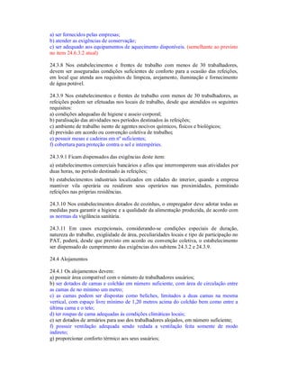 a) ser fornecidos pelas empresas;
b) atender as exigências de conservação;
c) ser adequado aos equipamentos de aquecimento disponíveis. (semelhante ao previsto
no item 24.6.3.2 atual)
24.3.8 Nos estabelecimentos e frentes de trabalho com menos de 30 trabalhadores,
devem ser asseguradas condições suficientes de conforto para a ocasião das refeições,
em local que atenda aos requisitos de limpeza, arejamento, iluminação e fornecimento
de água potável.
24.3.9 Nos estabelecimentos e frentes de trabalho com menos de 30 trabalhadores, as
refeições podem ser efetuadas nos locais de trabalho, desde que atendidos os seguintes
requisitos:
a) condições adequadas de higiene e asseio corporal;
b) paralisação das atividades nos períodos destinados às refeições;
c) ambiente de trabalho isento de agentes nocivos químicos, físicos e biológicos;
d) previsão em acordo ou convenção coletiva de trabalho;
e) possuir mesas e cadeiras em nº suficientes;
f) cobertura para proteção contra o sol e intempéries.
24.3.9.1 Ficam dispensados das exigências deste item:
a) estabelecimentos comerciais bancários e afins que interromperem suas atividades por
duas horas, no período destinado às refeições;
b) estabelecimentos industriais localizados em cidades do interior, quando a empresa
mantiver vila operária ou residirem seus operários nas proximidades, permitindo
refeições nas próprias residências.
24.3.10 Nos estabelecimentos dotados de cozinhas, o empregador deve adotar todas as
medidas para garantir a higiene e a qualidade da alimentação produzida, de acordo com
as normas da vigilância sanitária.
24.3.11 Em casos excepcionais, considerando-se condições especiais de duração,
natureza do trabalho, exigüidade de área, peculiaridades locais e tipo de participação no
PAT, poderá, desde que previsto em acordo ou convenção coletiva, o estabelecimento
ser dispensado do cumprimento das exigências dos subitens 24.3.2 e 24.3.9.
24.4 Alojamentos
24.4.1 Os alojamentos devem:
a) possuir área compatível com o número de trabalhadores usuários;
b) ser dotados de camas e colchão em número suficiente, com área de circulação entre
as camas de no mínimo um metro;
c) as camas podem ser dispostas como beliches, limitados a duas camas na mesma
vertical, com espaço livre mínimo de 1,20 metros acima do colchão bem como entre a
última cama e o teto;
d) ter roupas de cama adequadas às condições climáticas locais;
e) ser dotados de armários para uso dos trabalhadores alojados, em número suficiente;
f) possuir ventilação adequada sendo vedada a ventilação feita somente de modo
indireto;
g) proporcionar conforto térmico aos seus usuários;
 
