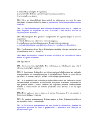 h) oferecer boas condições de segurança;
i) ser construídos de forma a preservar a privacidade dos usuários;
j) ser separados por gênero;
24.4.2 Deve ser disponibilizada água potável nos alojamentos, por meio de copos
individuais, bebedouro de jato inclinado ou equipamento similar que garanta as mesmas
condições.
24.4.3 As instalações sanitárias, além de atender às exigências do item 24.1, devem ser
parte integrante do alojamento ou estar localizadas a uma distância máxima de
cinquenta metros do mesmo.
24.4.4 O empregador deve garantir o cumprimento das seguintes regras de uso dos
alojamentos:
a) retirada diária do lixo e deposição em local adequado;
b) vedação da permanência de pessoas com doenças infectocontagiosas;
c) proibição da instalação e uso de fogões, fogareiros e similares nos dormitórios;
24.4.5 Os alojamentos devem dispor de instalações sanitárias próprias, compatíveis com
os requisitos do item 24.1 desta NR.
24.4.6 Deve ser efetuado o controle de vetores de doenças em conformidade com as
normas da vigilância sanitária.
24.5 Água potável
24.5.1 Em todos os locais de trabalho deve ser fornecida aos trabalhadores água potável
e fresca, em condições higiênicas.
24.5.2 O fornecimento de água deve ser feito por meio de bebedouros de jato inclinado,
na proporção de um para cada grupo de 50 trabalhadores ou fração, ou outro sistema
que ofereça as mesmas condições, vedada a utilização de copos coletivos.
24.5.2.1 Na impossibilidade de instalação de bebedouro dentro dos limites referidos no
subitem anterior, as empresas devem garantir, nos postos de trabalho, suprimento de
água potável, filtrada e fresca fornecida em recipientes portáteis, hermeticamente
fechados e confeccionados em material apropriado, sendo proibido o uso de copos
coletivos.
24.5.2.2 Em regiões do país ou estações do ano de clima quente deve ser garantido o
fornecimento de água refrigerada.
24.5.3 Os locais de armazenamento de água, poços e as fontes de água potável devem
ser protegidos contra a contaminação.
24.5.3.1 Os locais de armazenamento de água devem ser submetidos a processo de
higienização periódica de forma a proporcionar a manutenção das condições de
potabilidade da água.
 