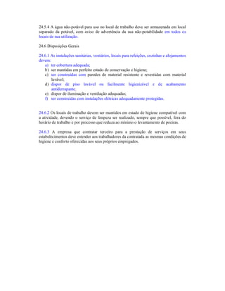 24.5.4 A água não-potável para uso no local de trabalho deve ser armazenada em local
separado da potável, com aviso de advertência da sua não-potabilidade em todos os
locais de sua utilização.
24.6 Disposições Gerais
24.6.1 As instalações sanitárias, vestiários, locais para refeições, cozinhas e alojamentos
devem:
a) ter cobertura adequada;
b) ser mantidas em perfeito estado de conservação e higiene;
c) ser construídas com paredes de material resistente e revestidas com material
lavável;
d) dispor de piso lavável ou facilmente higienizável e de acabamento
antiderrapante;
e) dispor de iluminação e ventilação adequadas;
f) ser construídas com instalações elétricas adequadamente protegidas.
24.6.2 Os locais de trabalho devem ser mantidos em estado de higiene compatível com
a atividade, devendo o serviço de limpeza ser realizado, sempre que possível, fora do
horário de trabalho e por processo que reduza ao mínimo o levantamento de poeiras.
24.6.3 A empresa que contratar terceiro para a prestação de serviços em seus
estabelecimentos deve estender aos trabalhadores da contratada as mesmas condições de
higiene e conforto oferecidas aos seus próprios empregados.
 