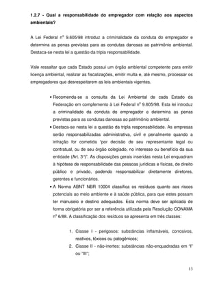 1.2.7 - Qual a responsabilidade do empregador com relação aos aspectos
ambientais?


A Lei Federal no 9.605/98 introduz a criminalidade da conduta do empregador e
determina as penas previstas para as condutas danosas ao patrimônio ambiental.
Destaca-se nesta lei a questão da tripla responsabilidade.


Vale ressaltar que cada Estado possui um órgão ambiental competente para emitir
licença ambiental, realizar as fiscalizações, emitir multa e, até mesmo, processar os
empregadores que desrespeitarem as leis ambientais vigentes.


          • Recomenda-se a consulta da Lei Ambiental de cada Estado da
           Federação em complemento à Lei Federal no 9.605/98. Esta lei introduz
           a criminalidade da conduta do empregador e determina as penas
           previstas para as condutas danosas ao patrimônio ambiental.
          • Destaca-se nesta lei a questão da tripla responsabilidade. As empresas
           serão responsabilizadas administrativa, civil e penalmente quando a
           infração for cometida “por decisão de seu representante legal ou
           contratual, ou de seu órgão colegiado, no interesse ou benefício da sua
           entidade (Art. 3° As disposições gerais inseridas nesta Lei enquadram
                            )”.
           à hipótese de responsabilidade das pessoas jurídicas e físicas, de direito
           público e privado, podendo responsabilizar diretamente diretores,
           gerentes e funcionários.
          • A Norma ABNT NBR 10004 classifica os resíduos quanto aos riscos
           potenciais ao meio ambiente e à saúde pública, para que estes possam
           ter manuseio e destino adequados. Esta norma deve ser aplicada de
           forma obrigatória por ser a referência utilizada pela Resolução CONAMA
           no 6/88. A classificação dos resíduos se apresenta em três classes:


                    1. Classe I - perigosos: substâncias inflamáveis, corrosivos,
                       reativos, tóxicos ou patogênicos;
                    2. Classe II - não-inertes: substâncias não-enquadradas em “I”
                       ou “III”;


                                                                                  13
 