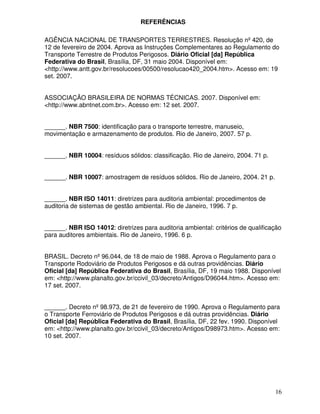 REFERÊNCIAS

AGÊNCIA NACIONAL DE TRANSPORTES TERRESTRES. Resolução nº 420, de
12 de fevereiro de 2004. Aprova as Instruções Complementares ao Regulamento do
Transporte Terrestre de Produtos Perigosos. Diário Oficial [da] República
Federativa do Brasil, Brasília, DF, 31 maio 2004. Disponível em:
<http://www.antt.gov.br/resolucoes/00500/resolucao420_2004.htm>. Acesso em: 19
set. 2007.


ASSOCIAÇÃO BRASILEIRA DE NORMAS TÉCNICAS. 2007. Disponível em:
<http://www.abntnet.com.br>. Acesso em: 12 set. 2007.


______. NBR 7500: identificação para o transporte terrestre, manuseio,
movimentação e armazenamento de produtos. Rio de Janeiro, 2007. 57 p.


______. NBR 10004: resíduos sólidos: classificação. Rio de Janeiro, 2004. 71 p.


______. NBR 10007: amostragem de resíduos sólidos. Rio de Janeiro, 2004. 21 p.


______. NBR ISO 14011: diretrizes para auditoria ambiental: procedimentos de
auditoria de sistemas de gestão ambiental. Rio de Janeiro, 1996. 7 p.


______. NBR ISO 14012: diretrizes para auditoria ambiental: critérios de qualificação
para auditores ambientais. Rio de Janeiro, 1996. 6 p.


BRASIL. Decreto nº 96.044, de 18 de maio de 1988. Aprova o Regulamento para o
Transporte Rodoviário de Produtos Perigosos e dá outras providências. Diário
Oficial [da] República Federativa do Brasil, Brasília, DF, 19 maio 1988. Disponível
em: <http://www.planalto.gov.br/ccivil_03/decreto/Antigos/D96044.htm>. Acesso em:
17 set. 2007.


______. Decreto nº 98.973, de 21 de fevereiro de 1990. Aprova o Regulamento para
o Transporte Ferroviário de Produtos Perigosos e dá outras providências. Diário
Oficial [da] República Federativa do Brasil, Brasília, DF, 22 fev. 1990. Disponível
em: <http://www.planalto.gov.br/ccivil_03/decreto/Antigos/D98973.htm>. Acesso em:
10 set. 2007.




                                                                                  16
 
