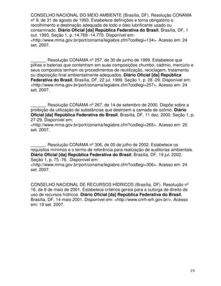 CONSELHO NACIONAL DO MEIO AMBIENTE (Brasília, DF). Resolução CONAMA
nº 9, de 31 de agosto de 1993. Estabelece definições e torna obrigatório o
recolhimento e destinação adequada de todo o óleo lubrificante usado ou
contaminado. Diário Oficial [da] República Federativa do Brasil, Brasília, DF, 1
out. 1993. Seção 1, p. 14.769 -14.770. Disponível em:
<http://www.mma.gov.br/port/conama/legiabre.cfm?codlegi=134>. Acesso em: 24
set. 2007.


______. Resolução CONAMA nº 257, de 30 de junho de 1999. Estabelece que
pilhas e baterias que contenham em suas composições chumbo, cádmio, mercúrio e
seus compostos tenham os procedimentos de reutilização, reciclagem, tratamento
ou disposição final ambientalmente adequados. Diário Oficial [da] República
Federativa do Brasil, Brasília, DF, 22 jul. 1999. Seção 1, p. 28 -29. Disponível em:
<http://www.mma.gov.br/port/conama/legiabre.cfm?codlegi=257>. Acesso em: 24
set. 2007.


______. Resolução CONAMA nº 267, de 14 de setembro de 2000. Dispõe sobre a
proibição da utilização de substâncias que destroem a camada de ozônio. Diário
Oficial [da] República Federativa do Brasil, Brasília, DF, 11 dez. 2000. Seção 1, p.
27-29. Disponível em:
<http://www.mma.gov.br/port/conama/legiabre.cfm?codlegi=265>. Acesso em: 20
set. 2007.


______. Resolução CONAMA nº 306, de 05 de julho de 2002. Estabelece os
requisitos mínimos e o termo de referência para realização de auditorias ambientais.
Diário Oficial [da] República Federativa do Brasil, Brasília, DF, 19 jul. 2002.
Seção 1, p. 75 -76. Disponível em:
<http://www.mma.gov.br/port/conama/legiabre.cfm?codlegi=306>. Acesso em: 24
set. 2007.


CONSELHO NACIONAL DE RECURSOS HÍDRICOS (Brasília, DF). Resolução nº
16, de 8 de maio de 2001. Estabelece critérios gerais para a outorga de direito de
uso de recursos hídricos. Diário Oficial [da] República Federativa do Brasil,
Brasília, DF, 14 maio 2001. Disponível em: <http://www.cnrh-srh.gov.br/>. Acesso
em: 19 set. 2007.




                                                                                     19
 