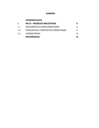 SUMÁRIO


      APRESENTAÇÃO
1     NR 25 - RESÍDUOS INDUSTRIAIS       9
1.1   DOCUMENTOS COMPLEMENTARES          9
1.2   PERGUNTAS E RESPOSTAS COMENTADAS   11
1.3   COMENTÁRIOS                        15
      REFERÊNCIAS                        16
 