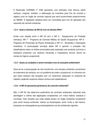 A Resolução CONAMA no 6/88 apresenta uma definição mais técnica sobre
resíduos, exigindo, também, a elaboração do inventário para fins de controle e
registro junto ao órgão de controle regional que será encaminhado posteriormente
ao IBAMA. A legislação estadual deve ser consultada para fins de aplicação dos
requisitos de controle ambiental.


1.2.4 - Qual a interface da NR 25 com as demais NRs?


Existe uma relação entre a NR 25 com a NR 6 - Equipamento de Proteção
Individual, NR 7 - Programa de Controle Médico de Saúde Ocupacional, NR 9 -
Programa de Prevenção de Riscos Ambientais e NR 15 - Atividades e Operações
Insalubres. A preocupação principal desta NR é garantir a proteção dos
trabalhadores sobre os efeitos provocados pela exposição aos produtos químicos e
biológicos presentes nos resíduos industriais e hospitalares tóxicos, dentro do
campo da higiene ocupacional.


1.2.5 - Quais os cuidados a serem tomados com as soluções ambientais?


Deve-se ter a preocupação de não transformar uma solução ambiental, proveniente
do tratamento de resíduos, em um problema de ordem ocupacional, no momento em
que estes resíduos são lançados sem um tratamento adequado no ambiente de
trabalho, podendo ocasionar efeitos nocivos aos trabalhadores.


1.2.6 - A NR 25 apresenta parâmetros de controle ambiental?


Não, a NR 25 não determina parâmetros de controles ambientais, deixando esta
abordagem a critério das legislações competentes, em níveis federal, estadual e
municipal. Vale ressaltar que cada estado possui um órgão ambiental competente
para emitir licença ambiental, realizar as fiscalizações, emitir multa e, até mesmo,
processar os empregadores que desrespeitarem as leis ambientais vigentes.




                                                                                 12
 