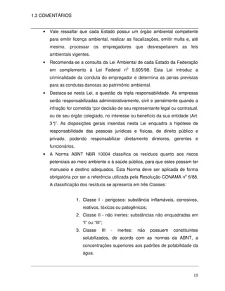 1.3 COMENTÁRIOS


    •   Vale ressaltar que cada Estado possui um órgão ambiental competente
        para emitir licença ambiental, realizar as fiscalizações, emitir multa e, até
        mesmo,    processar os             empregadores      que   desrespeitarem   as   leis
        ambientais vigentes.
    •   Recomenda-se a consulta da Lei Ambiental de cada Estado da Federação
        em complemento à Lei Federal no 9.605/98. Esta Lei introduz a
        criminalidade da conduta do empregador e determina as penas previstas
        para as condutas danosas ao patrimônio ambiental.
    •   Destaca-se nesta Lei, a questão da tripla responsabilidade. As empresas
        serão responsabilizadas administrativamente, civil e penalmente quando a
        infração for cometida “por decisão de seu representante legal ou contratual,
        ou de seu órgão colegiado, no interesse ou benefício da sua entidade (Art.
        3° As disposições gerais inseridas nesta Lei enquadra a hipótese de
          )”.
        responsabilidade das pessoas jurídicas e físicas, de direito público e
        privado, podendo responsabilizar diretamente diretores, gerentes e
        funcionários.
    •   A Norma ABNT NBR 10004 classifica os resíduos quanto aos riscos
        potenciais ao meio ambiente e à saúde pública, para que estes possam ter
        manuseio e destino adequados. Esta Norma deve ser aplicada de forma
        obrigatória por ser a referência utilizada pela Resolução CONAMA no 6/88.
        A classificação dos resíduos se apresenta em três Classes:


                        1. Classe I - perigosos: substância inflamáveis, corrosivos,
                           reativos, tóxicos ou patogênicos;
                        2. Classe II - não inertes: substâncias não enquadradas em
                           “I” ou “III”;
                        3. Classe      III    -   inertes:   não    possuem   constituintes
                           solubilizados, de acordo com as normas da ABNT, a
                           concentrações superiores aos padrões de potabilidade da
                           água.




                                                                                          15
 