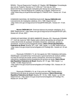 BRASIL. Tribunal Regional do Trabalho (2ª. Região). CLT Dinâmica: Consolidação
das Leis do Trabalho. Decreto-Lei nº 5.452, de 1º de maio de 1943.
Desenvolvimento e atualização realizados pelo Serviço de Jurisprudência e
Divulgação do Tribunal Regional do Trabalho da 2ª Região. Disponível em:
<http://www.trtsp.jus.br/geral/tribunal2/legis/CLT/INDICE.html>. Acesso em: 10 set.
2007.


COMISSÃO NACIONAL DE ENERGIA NUCLEAR. Norma CNEN-NE-6.02.
Licenciamento de instalações radiativas. [S.l.], 1998. Disponível em:
<http://www.cnen.gov.br/seguranca/normas/pdf/Nrm602.pdf>. Acesso em: 13 set.
2007.


______. Norma CNEN-NN-3.01. Diretrizes básicas de proteção radiológica. [S.l.],
2005. Disponível em: <http://www.cnen.gov.br/seguranca/normas/pdf/Nrm301.pdf>.
Acesso em: 25 set. 2007.


CONSELHO NACIONAL DO MEIO AMBIENTE (Brasília, DF). Resolução CONAMA
nº 1, de 8 de março de 1990. Dispõe sobre critérios de padrões de emissão de
ruídos decorrentes de quaisquer atividades industriais, comerciais, sociais ou
recreativas, inclusive as de propaganda política. Diário Oficial [da] República
Federativa do Brasil, Brasília, DF, 2 abr. 1990. Seção 1, p. 6.408. Disponível em:
<http://www.mma.gov.br/port/conama/legiabre.cfm?codlegi=98>. Acesso em: 24 set.
2007.


______. Resolução CONAMA nº 5, de 5 de agosto de 1993. Estabelece definições,
classificação e procedimentos mínimos para o gerenciamento de resíduos sólidos
oriundos de serviços de saúde, portos e aeroportos, terminais ferroviários e
rodoviários e estabelecimentos prestadores de serviços de saúde. Diário Oficial
[da] República Federativa do Brasil, Brasília, DF, 31 ago. 1993. Seção 1, p.
12.996 -12.998. Disponível em:
<http://www.mma.gov.br/port/conama/legiabre.cfm?codlegi=130>. Acesso em: 24
set. 2007.


______. Resolução CONAMA nº 6, de 15 de junho de 1988. Dispõe sobre o
licenciamento de obras de resíduos industriais perigosos. Diário Oficial [da]
República Federativa do Brasil, Brasília, DF, 16 nov. 1988. Seção 1, p. 22.123.
Disponível em: <http://www.mma.gov.br/port/conama/legiabre.cfm?codlegi=70>.
Acesso em: 24 set. 2007.




                                                                                  18
 