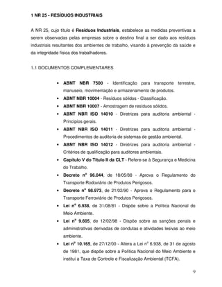 1 NR 25 - RESÍDUOS INDUSTRIAIS


A NR 25, cujo título é Resíduos Industriais, estabelece as medidas preventivas a
serem observadas pelas empresas sobre o destino final a ser dado aos resíduos
industriais resultantes dos ambientes de trabalho, visando à prevenção da saúde e
da integridade física dos trabalhadores.


1.1 DOCUMENTOS COMPLEMENTARES


             •   ABNT NBR 7500 - Identificação para transporte terrestre,
                 manuseio, movimentação e armazenamento de produtos.
             •   ABNT NBR 10004 - Resíduos sólidos - Classificação.
             •   ABNT NBR 10007 - Amostragem de resíduos sólidos.
             •   ABNT NBR ISO 14010 - Diretrizes para auditoria ambiental -
                 Princípios gerais.
             •   ABNT NBR ISO 14011 - Diretrizes para auditoria ambiental -
                 Procedimentos de auditoria de sistemas de gestão ambiental.
             •   ABNT NBR ISO 14012 - Diretrizes para auditoria ambiental -
                 Critérios de qualificação para auditores ambientais.
             •   Capítulo V do Título II da CLT - Refere-se à Segurança e Medicina
                 do Trabalho.
             •   Decreto no 96.044, de 18/05/88 - Aprova o Regulamento do
                 Transporte Rodoviário de Produtos Perigosos.
             •   Decreto no 98.973, de 21/02/90 - Aprova o Regulamento para o
                 Transporte Ferroviário de Produtos Perigosos.
             •   Lei no 6.938, de 31/08/81 - Dispõe sobre a Política Nacional do
                 Meio Ambiente.
             •   Lei no 9.605, de 12/02/98 - Dispõe sobre as sanções penais e
                 administrativas derivadas de condutas e atividades lesivas ao meio
                 ambiente.
             •   Lei no 10.165, de 27/12/00 - Altera a Lei no 6.938, de 31 de agosto
                 de 1981, que dispõe sobre a Política Nacional do Meio Ambiente e
                 institui a Taxa de Controle e Fiscalização Ambiental (TCFA).

                                                                                  9
 