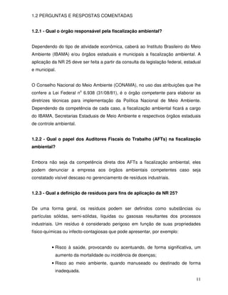 1.2 PERGUNTAS E RESPOSTAS COMENTADAS


1.2.1 - Qual o órgão responsável pela fiscalização ambiental?


Dependendo do tipo de atividade econômica, caberá ao Instituto Brasileiro do Meio
Ambiente (IBAMA) e/ou órgãos estaduais e municipais a fiscalização ambiental. A
aplicação da NR 25 deve ser feita a partir da consulta da legislação federal, estadual
e municipal.


O Conselho Nacional do Meio Ambiente (CONAMA), no uso das atribuições que lhe
confere a Lei Federal no 6.938 (31/08/81), é o órgão competente para elaborar as
diretrizes técnicas para implementação da Política Nacional de Meio Ambiente.
Dependendo da competência de cada caso, a fiscalização ambiental ficará a cargo
do IBAMA, Secretarias Estaduais de Meio Ambiente e respectivos órgãos estaduais
de controle ambiental.


1.2.2 - Qual o papel dos Auditores Fiscais do Trabalho (AFTs) na fiscalização
ambiental?


Embora não seja da competência direta dos AFTs a fiscalização ambiental, eles
podem denunciar a empresa aos órgãos ambientais competentes caso seja
constatado visível descaso no gerenciamento de resíduos industriais.


1.2.3 - Qual a definição de resíduos para fins de aplicação da NR 25?


De uma forma geral, os resíduos podem ser definidos como substâncias ou
partículas sólidas, semi-sólidas, líquidas ou gasosas resultantes dos processos
industriais. Um resíduo é considerado perigoso em função de suas propriedades
físico-químicas ou infecto-contagiosas que pode apresentar, por exemplo:


          • Risco à saúde, provocando ou acentuando, de forma significativa, um
           aumento da mortalidade ou incidência de doenças;
          • Risco ao meio ambiente, quando manuseado ou destinado de forma
           inadequada.
                                                                                   11
 