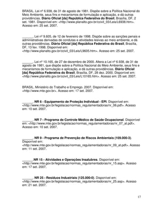 BRASIL. Lei nº 6.938, de 31 de agosto de 1981. Dispõe sobre a Política Nacional do
Meio Ambiente, seus fins e mecanismos de formulação e aplicação, e dá outras
providências. Diário Oficial [da] República Federativa do Brasil, Brasília, DF, 2
set. 1981. Disponível em: <http://www.planalto.gov.br/ccivil_03/Leis/L6938.htm>.
Acesso em: 25 set. 2007.


______. Lei nº 9.605, de 12 de fevereiro de 1998. Dispõe sobre as sanções penais e
administrativas derivadas de condutas e atividades lesivas ao meio ambiente, e dá
outras providências. Diário Oficial [da] República Federativa do Brasil, Brasília,
DF, 13 fev. 1998. Disponível em:
<http://www.planalto.gov.br/ccivil_03/Leis/L9605.htm>. Acesso em: 25 set. 2007.


______. Lei nº 10.165, de 27 de dezembro de 2000. Altera a Lei nº 6.938, de 31 de
agosto de 1981, que dispõe sobre a Política Nacional do Meio Ambiente, seus fins e
mecanismos de formulação e aplicação, e dá outras providências. Diário Oficial
[da] República Federativa do Brasil, Brasília, DF, 28 dez. 2000. Disponível em:
<http://www.planalto.gov.br/ccivil_03/Leis/L10165.htm>. Acesso em: 25 set. 2007.


BRASIL. Ministério do Trabalho e Emprego. 2007. Disponível em:
<http://www.mte.gov.br>. Acesso em: 17 set. 2007.


______. NR 6 - Equipamento de Proteção Individual - EPI. Disponível em:
<http://www.mte.gov.br/legislacao/normas_regulamentadoras/nr_06.pdf>. Acesso
em: 10 set. 2007.


______. NR 7 - Programa de Controle Médico de Saúde Ocupacional. Disponível
em: <http://www.mte.gov.br/legislacao/normas_regulamentadoras/nr_07_at.pdf>.
Acesso em: 10 set. 2007.


______. NR 9 - Programa de Prevenção de Riscos Ambientais (109.000-3).
Disponível em:
<http://www.mte.gov.br/legislacao/normas_regulamentadoras/nr_09_at.pdf>. Acesso
em: 11 set. 2007.


______.NR 15 - Atividades e Operações Insalubres. Disponível em:
<http://www.mte.gov.br/legislacao/normas_regulamentadoras/nr_15.asp>. Acesso
em: 17 set. 2007.


______. NR 25 - Resíduos Industriais (125.000-0). Disponível em:
<http://www.mte.gov.br/legislacao/normas_regulamentadoras/nr_25.asp>. Acesso
em: 21 set. 2007.


                                                                                17
 
