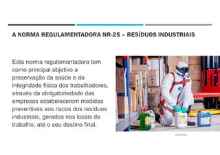 A NORMA REGULAMENTADORA NR-25 – RESÍDUOS INDUSTRIAIS
Esta norma regulamentadora tem
como principal objetivo a
preservação da saúde e da
integridade física dos trabalhadores,
através da obrigatoriedade das
empresas estabelecerem medidas
preventivas aos riscos dos resíduos
industriais, gerados nos locais de
trabalho, até o seu destino final.
22/02/2021
 