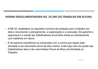 NORMA REGULAMENTADORA NO. 35 (NR-35) TRABALHO EM ALTURA
• A NR 35, estabelece os requisitos mínimos de proteção para o trabalho em
altura, envolvendo o planejamento, a organização e a execução. Ela garante a
segurança e a saúde dos trabalhadores envolvidos direta ou indiretamente
com trabalhos em altura.
• É de extrema importância na construção civil, a norma que regula toda
atividade a ser executada acima de dois metros, onde haja risco de queda dos
trabalhadores deve e ter uma Análise Previa do Risco da Atividade ou
Trabalho.
22/02/2021
 