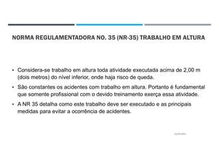 NORMA REGULAMENTADORA NO. 35 (NR-35) TRABALHO EM ALTURA
• Considera-se trabalho em altura toda atividade executada acima de 2,00 m
(dois metros) do nível inferior, onde haja risco de queda.
• São constantes os acidentes com trabalho em altura. Portanto é fundamental
que somente profissional com o devido treinamento exerça essa atividade.
• A NR 35 detalha como este trabalho deve ser executado e as principais
medidas para evitar a ocorrência de acidentes.
22/02/2021
 