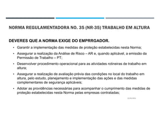 NORMA REGULAMENTADORA NO. 35 (NR-35) TRABALHO EM ALTURA
DEVERES QUE A NORMA EXIGE DO EMPRRGADOR.
• Garantir a implementação das medidas de proteção estabelecidas nesta Norma;
• Assegurar a realização da Análise de Risco – AR e, quando aplicável, a emissão da
Permissão de Trabalho – PT;
• Desenvolver procedimento operacional para as atividades rotineiras de trabalho em
altura;
• Assegurar a realização de avaliação prévia das condições no local do trabalho em
altura, pelo estudo, planejamento e implementação das ações e das medidas
complementares de segurança aplicáveis;
• Adotar as providências necessárias para acompanhar o cumprimento das medidas de
proteção estabelecidas nesta Norma pelas empresas contratadas;
22/02/2021
 