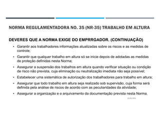 NORMA REGULAMENTADORA NO. 35 (NR-35) TRABALHO EM ALTURA
DEVERES QUE A NORMA EXIGE DO EMPRRGADOR. (CONTINUAÇÃO)
• Garantir aos trabalhadores informações atualizadas sobre os riscos e as medidas de
controle;
• Garantir que qualquer trabalho em altura só se inicie depois de adotadas as medidas
de proteção definidas nesta Norma;
• Assegurar a suspensão dos trabalhos em altura quando verificar situação ou condição
de risco não prevista, cuja eliminação ou neutralização imediata não seja possível;
• Estabelecer uma sistemática de autorização dos trabalhadores para trabalho em altura;
• Assegurar que todo trabalho em altura seja realizado sob supervisão, cuja forma será
definida pela análise de riscos de acordo com as peculiaridades da atividade;
• Assegurar a organização e o arquivamento da documentação prevista nesta Norma.
22/02/2021
 