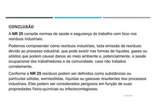CONCLUSÃO
A NR 25 compõe normas de saúde e segurança do trabalho com foco nos
resíduos industriais.
Podemos compreender como resíduos industriais, toda emissão de resíduos
devido ao processo industrial, que pode existir nas formas de líquidos, gases ou
sólidos que podem causar danos ao meio ambiente e, potencialmente, a saúde
ocupacional dos trabalhadores e da comunidade, caso não tratados
corretamente.
Conforme a NR 25 resíduos podem ser definidos como substâncias ou
partículas sólidas, semissólidas, líquidas ou gasosas resultantes dos processos
industriais. Eles podem ser considerados perigosos em função de suas
propriedades físico-químicas ou infectocontagiosas.
22/02/2021
 