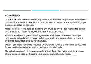 CONCLUSÃO
Já a NR 35 vem estabelecer os requisitos e as medidas de proteção necessárias
para realizar atividades em altura, para prevenir e minimizar danos ocorridos por
acidentes nestas atividades.
Nesse contexto considera-se trabalho em altura as atividades realizadas acima
de 2 metros do nível inferior, onde exista o risco de queda.
A norma estabelece que as realizações das atividades sejam realizadas por
profissionais devidamente capacitados, seja realizado uma análise de risco e
que toda a atividade seja supervisionada.
Devem ser implementadas medidas de proteção coletiva e individual adequadas
às necessidades exigidas para a realização da atividade.
Os trabalhos em altura devem considerar as influências externas que possam
alterar as condições de trabalho já previstas na Análise de Risco.
22/02/2021
 