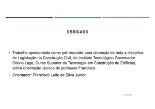 OBRIGADO
• Trabalho apresentado como pré-requisito para obtenção de nota a disciplina
de Legislação da Construção Civil, do Instituto Tecnológico Governador
Otávio Lage, Curso Superior de Tecnologia em Construção de Edifícios,
sobre orientação técnica do professor Francisco.
• Orientador: Francisco Leite da Silva Junior
22/02/2021
 