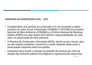RESÍDUOS DA CONSTRUÇÃO CIVIL – RCC
• A problemática dos resíduos da construção civil vem movendo a cadeia
produtiva do setor, já que a Resolução CONAMA nº 307/2002 do Conselho
Nacional do Meio Ambiente (CONAMA) e a Política Nacional de Resíduos
Sólidos (PNRS) em vigor desde 2010 definem responsabilidades de cada
setor, na preservação do meio ambiente.
• O Resíduo de Construção e Demolição (RCD), devido ao seu volume, gera
um alto impacto ambiental, econômico e social, trazendo deste modo a
preocupação crescente sobre sua gestão.
• A empresa deve buscar a redução da geração de resíduos por meio da
adoção das melhores práticas tecnológicas e organizacionais disponíveis.
22/02/2021
 
