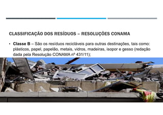 CLASSIFICAÇÃO DOS RESÍDUOS – RESOLUÇÕES CONAMA
• Classe B – São os resíduos recicláveis para outras destinações, tais como:
plásticos, papel, papelão, metais, vidros, madeiras, isopor e gesso (redação
dada pela Resolução CONAMA nº 431/11);
22/02/2021
 