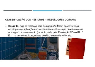CLASSIFICAÇÃO DOS RESÍDUOS – RESOLUÇÕES CONAMA
• Classe C - São os resíduos para os quais não foram desenvolvidas
tecnologias ou aplicações economicamente viáveis que permitam a sua
reciclagem ou recuperação (redação dada pela Resolução CONAMA nº
431/11), tais como: lixas, massa corrida, massa de vidro, etc.
22/02/2021
 