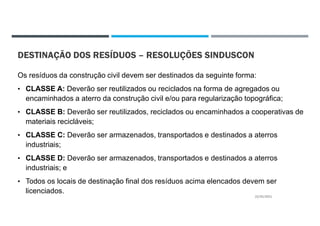 DESTINAÇÃO DOS RESÍDUOS – RESOLUÇÕES SINDUSCON
Os resíduos da construção civil devem ser destinados da seguinte forma:
• CLASSE A: Deverão ser reutilizados ou reciclados na forma de agregados ou
encaminhados a aterro da construção civil e/ou para regularização topográfica;
• CLASSE B: Deverão ser reutilizados, reciclados ou encaminhados a cooperativas de
materiais recicláveis;
• CLASSE C: Deverão ser armazenados, transportados e destinados a aterros
industriais;
• CLASSE D: Deverão ser armazenados, transportados e destinados a aterros
industriais; e
• Todos os locais de destinação final dos resíduos acima elencados devem ser
licenciados.
22/02/2021
 