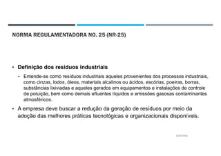NORMA REGULAMENTADORA NO. 25 (NR-25)
• Definição dos resíduos industriais
• Entende-se como resíduos industriais aqueles provenientes dos processos industriais,
como cinzas, lodos, óleos, materiais alcalinos ou ácidos, escórias, poeiras, borras,
substâncias lixiviadas e aqueles gerados em equipamentos e instalações de controle
de poluição, bem como demais efluentes líquidos e emissões gasosas contaminantes
atmosféricos.
• A empresa deve buscar a redução da geração de resíduos por meio da
adoção das melhores práticas tecnológicas e organizacionais disponíveis.
22/02/2021
 