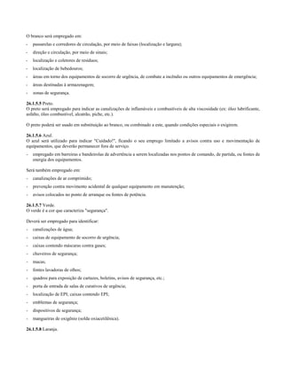 O branco será empregado em:
- passarelas e corredores de circulação, por meio de faixas (localização e largura);
- direção e circulação, por meio de sinais;
- localização e coletores de resíduos;
- localização de bebedouros;
- áreas em torno dos equipamentos de socorro de urgência, de combate a incêndio ou outros equipamentos de emergência;
- áreas destinadas à armazenagem;
- zonas de segurança.
26.1.5.5 Preto.
O preto será empregado para indicar as canalizações de inflamáveis e combustíveis de alta viscosidade (ex: óleo lubrificante,
asfalto, óleo combustível, alcatrão, piche, etc.).
O preto poderá ser usado em substituição ao branco, ou combinado a este, quando condições especiais o exigirem.
26.1.5.6 Azul.
O azul será utilizado para indicar "Cuidado!", ficando o seu emprego limitado a avisos contra uso e movimentação de
equipamentos, que deverão permanecer fora de serviço.
- empregado em barreiras e bandeirolas de advertência a serem localizadas nos pontos de comando, de partida, ou fontes de
energia dos equipamentos.
Será também empregado em:
- canalizações de ar comprimido;
- prevenção contra movimento acidental de qualquer equipamento em manutenção;
- avisos colocados no ponto de arranque ou fontes de potência.
26.1.5.7 Verde.
O verde é a cor que caracteriza "segurança".
Deverá ser empregado para identificar:
- canalizações de água;
- caixas de equipamento de socorro de urgência;
- caixas contendo máscaras contra gases;
- chuveiros de segurança;
- macas;
- fontes lavadoras de olhos;
- quadros para exposição de cartazes, boletins, avisos de segurança, etc.;
- porta de entrada de salas de curativos de urgência;
- localização de EPI; caixas contendo EPI;
- emblemas de segurança;
- dispositivos de segurança;
- mangueiras de oxigênio (solda oxiacetilênica).
26.1.5.8 Laranja.
 
