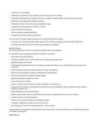 - extintores e sua localização;
- indicações de extintores (visível a distância, dentro da área de uso do extintor);
- localização de mangueiras de incêndio (a cor deve ser usada no carretel, suporte, moldura da caixa ou nicho);
- baldes de areia ou água, para extinção de incêndio;
- tubulações, válvulas e hastes do sistema de aspersão de água;
- transporte com equipamentos de combate a incêndio;
- portas de saídas de emergência;
- rede de água para incêndio (sprinklers);
- mangueira de acetileno (solda oxiacetilênica).
A cor vermelha será usada excepcionalmente com sentido de advertência de perigo:
- nas luzes a serem colocadas em barricadas, tapumes de construções e quaisquer outras obstruções temporárias;
- em botões interruptores de circuitos elétricos para paradas de emergência.
26.1.5.3 Amarelo.
Em canalizações, deve-se utilizar o amarelo para identificar gases não liquefeitos.
O amarelo deverá ser empregado para indicar "Cuidado!", assinalando:
- partes baixas de escadas portáteis;
- corrimões, parapeitos, pisos e partes inferiores de escadas que apresentem risco;
- espelhos de degraus de escadas;
- bordas desguarnecidos de aberturas no solo (poços, entradas subterrâneas, etc.) e de plataformas que não possam ter
corrimões;
- bordas horizontais de portas de elevadores que se fecham verticalmente;
- faixas no piso da entrada de elevadores e plataformas de carregamento;
- meios-fios, onde haja necessidade de chamar atenção;
- paredes de fundo de corredores sem saída;
- vigas colocadas a baixa altura;
- cabines, caçambas e gatos-de-pontes-rolantes, guindastes, escavadeiras, etc.;
- equipamentos de transporte e manipulação de material, tais como empilhadeiras, tratores industriais, pontes-rolantes,
vagonetes, reboques, etc.;
- fundos de letreiros e avisos de advertência;
- pilastras, vigas, postes, colunas e partes salientes de estruturas e equipamentos em que se possa esbarrar;
- cavaletes, porteiras e lanças de cancelas;
- bandeiras como sinal de advertência (combinado ao preto);
- comandos e equipamentos suspensos que ofereçam risco;
- pára-choques para veículos de transporte pesados, com listras pretas.
Listras (verticais ou inclinadas) e quadrados pretos serão usados sobre o amarelo quando houver necessidade de melhorar a
visibilidade da sinalização.
26.1.5.4 Branco.
 