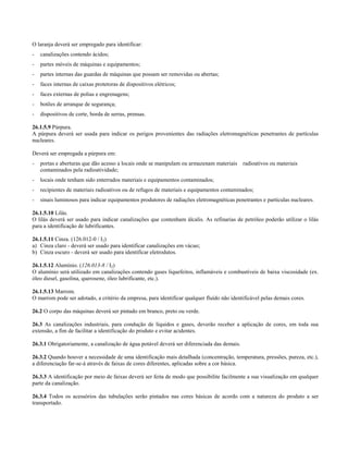 O laranja deverá ser empregado para identificar:
- canalizações contendo ácidos;
- partes móveis de máquinas e equipamentos;
- partes internas das guardas de máquinas que possam ser removidas ou abertas;
- faces internas de caixas protetoras de dispositivos elétricos;
- faces externas de polias e engrenagens;
- botões de arranque de segurança;
- dispositivos de corte, borda de serras, prensas.
26.1.5.9 Púrpura.
A púrpura deverá ser usada para indicar os perigos provenientes das radiações eletromagnéticas penetrantes de partículas
nucleares.
Deverá ser empregada a púrpura em:
- portas e aberturas que dão acesso a locais onde se manipulam ou armazenam materiais radioativos ou materiais
contaminados pela radioatividade;
- locais onde tenham sido enterrados materiais e equipamentos contaminados;
- recipientes de materiais radioativos ou de refugos de materiais e equipamentos contaminados;
- sinais luminosos para indicar equipamentos produtores de radiações eletromagnéticas penetrantes e partículas nucleares.
26.1.5.10 Lilás.
O lilás deverá ser usado para indicar canalizações que contenham álcalis. As refinarias de petróleo poderão utilizar o lilás
para a identificação de lubrificantes.
26.1.5.11 Cinza. (126.012-0 / I2)
a) Cinza claro - deverá ser usado para identificar canalizações em vácuo;
b) Cinza escuro - deverá ser usado para identificar eletrodutos.
26.1.5.12 Alumínio. (126.013-8 / I2)
O alumínio será utilizado em canalizações contendo gases liquefeitos, inflamáveis e combustíveis de baixa viscosidade (ex.
óleo diesel, gasolina, querosene, óleo lubrificante, etc.).
26.1.5.13 Marrom.
O marrom pode ser adotado, a critério da empresa, para identificar qualquer fluído não identificável pelas demais cores.
26.2 O corpo das máquinas deverá ser pintado em branco, preto ou verde.
26.3 As canalizações industriais, para condução de líquidos e gases, deverão receber a aplicação de cores, em toda sua
extensão, a fim de facilitar a identificação do produto e evitar acidentes.
26.3.1 Obrigatoriamente, a canalização de água potável deverá ser diferenciada das demais.
26.3.2 Quando houver a necessidade de uma identificação mais detalhada (concentração, temperatura, pressões, pureza, etc.),
a diferenciação far-se-á através de faixas de cores diferentes, aplicadas sobre a cor básica.
26.3.3 A identificação por meio de faixas deverá ser feita de modo que possibilite facilmente a sua visualização em qualquer
parte da canalização.
26.3.4 Todos os acessórios das tubulações serão pintados nas cores básicas de acordo com a natureza do produto a ser
transportado.
 