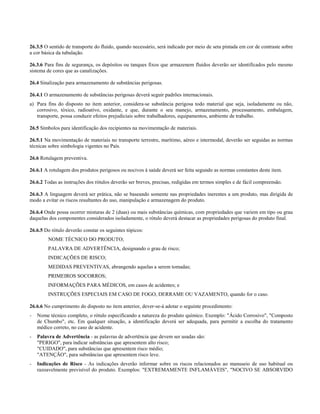 26.3.5 O sentido de transporte do fluído, quando necessário, será indicado por meio de seta pintada em cor de contraste sobre
a cor básica da tubulação.
26.3.6 Para fins de segurança, os depósitos ou tanques fixos que armazenem fluidos deverão ser identificados pelo mesmo
sistema de cores que as canalizações.
26.4 Sinalização para armazenamento de substâncias perigosas.
26.4.1 O armazenamento de substâncias perigosas deverá seguir padrões internacionais.
a) Para fins do disposto no item anterior, considera-se substância perigosa todo material que seja, isoladamente ou não,
corrosivo, tóxico, radioativo, oxidante, e que, durante o seu manejo, armazenamento, processamento, embalagem,
transporte, possa conduzir efeitos prejudiciais sobre trabalhadores, equipamentos, ambiente de trabalho.
26.5 Símbolos para identificação dos recipientes na movimentação de materiais.
26.5.1 Na movimentação de materiais no transporte terrestre, marítimo, aéreo e intermodal, deverão ser seguidas as normas
técnicas sobre simbologia vigentes no País.
26.6 Rotulagem preventiva.
26.6.1 A rotulagem dos produtos perigosos ou nocivos à saúde deverá ser feita segundo as normas constantes deste item.
26.6.2 Todas as instruções dos rótulos deverão ser breves, precisas, redigidas em termos simples e de fácil compreensão.
26.6.3 A linguagem deverá ser prática, não se baseando somente nas propriedades inerentes a um produto, mas dirigida de
modo a evitar os riscos resultantes do uso, manipulação e armazenagem do produto.
26.6.4 Onde possa ocorrer misturas de 2 (duas) ou mais substâncias químicas, com propriedades que variem em tipo ou grau
daquelas dos componentes considerados isoladamente, o rótulo deverá destacar as propriedades perigosas do produto final.
26.6.5 Do rótulo deverão constar os seguintes tópicos:
NOME TÉCNICO DO PRODUTO;
PALAVRA DE ADVERTÊNCIA, designando o grau de risco;
INDICAÇÕES DE RISCO;
MEDIDAS PREVENTIVAS, abrangendo aquelas a serem tomadas;
PRIMEIROS SOCORROS;
INFORMAÇÕES PARA MÉDICOS, em casos de acidentes; e
INSTRUÇÕES ESPECIAIS EM CASO DE FOGO, DERRAME OU VAZAMENTO, quando for o caso.
26.6.6 No cumprimento do disposto no item anterior, dever-se-á adotar o seguinte procedimento:
- Nome técnico completo, o rótulo especificando a natureza do produto químico. Exemplo: "Ácido Corrosivo", "Composto
de Chumbo", etc. Em qualquer situação, a identificação deverá ser adequada, para permitir a escolha do tratamento
médico correto, no caso de acidente.
- Palavra de Advertência - as palavras de advertência que devem ser usadas são:
"PERIGO", para indicar substâncias que apresentem alto risco;
"CUIDADO", para substâncias que apresentem risco médio;
"ATENÇÃO", para substâncias que apresentem risco leve.
- Indicações de Risco - As indicações deverão informar sobre os riscos relacionados ao manuseio de uso habitual ou
razoavelmente previsível do produto. Exemplos: "EXTREMAMENTE INFLAMÁVEIS", "NOCIVO SE ABSORVIDO
 