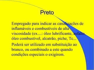 PretoPreto
Empregado para indicar as canalizações de
inflamáveis e combustíveis de alta
viscosidade (ex....: óleo lubrificante, asfalto,
óleo combustível, alcatrão, piche, Tc...
Poderá ser utilizado em substituição ao
branco, ou combinado a este quando
condições especiais o exigirem.
 