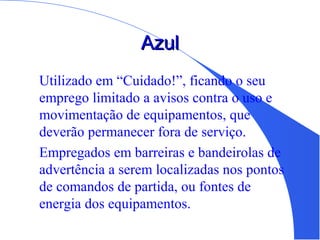 AzulAzul
Utilizado em “Cuidado!”, ficando o seu
emprego limitado a avisos contra o uso e
movimentação de equipamentos, que
deverão permanecer fora de serviço.
Empregados em barreiras e bandeirolas de
advertência a serem localizadas nos pontos
de comandos de partida, ou fontes de
energia dos equipamentos.
 