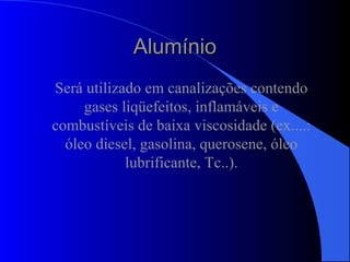 AlumínioAlumínio
Será utilizado em canalizações contendo
gases liqüefeitos, inflamáveis e
combustíveis de baixa viscosidade (ex....:
óleo diesel, gasolina, querosene, óleo
lubrificante, Tc..).
 