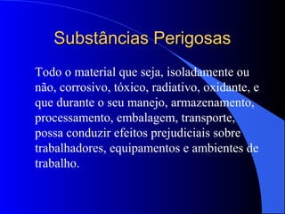 Substâncias PerigosasSubstâncias Perigosas
Todo o material que seja, isoladamente ou
não, corrosivo, tóxico, radiativo, oxidante, e
que durante o seu manejo, armazenamento,
processamento, embalagem, transporte,
possa conduzir efeitos prejudiciais sobre
trabalhadores, equipamentos e ambientes de
trabalho.
 